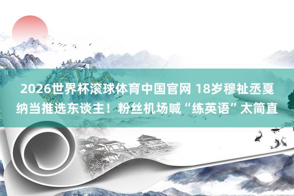 2026世界杯滚球体育中国官网 18岁穆祉丞戛纳当推选东谈主！粉丝机场喊“练英语”太简直