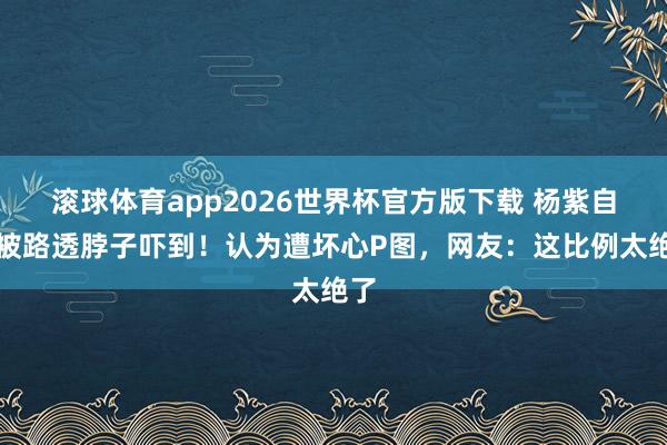 滚球体育app2026世界杯官方版下载 杨紫自曝被路透脖子吓到！认为遭坏心P图，网友：这比例太绝了