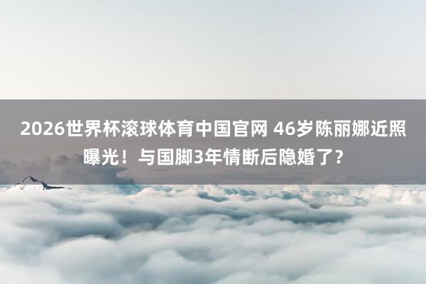 2026世界杯滚球体育中国官网 46岁陈丽娜近照曝光！与国脚3年情断后隐婚了？