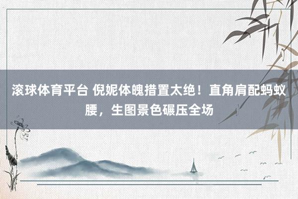 滚球体育平台 倪妮体魄措置太绝！直角肩配蚂蚁腰，生图景色碾压全场
