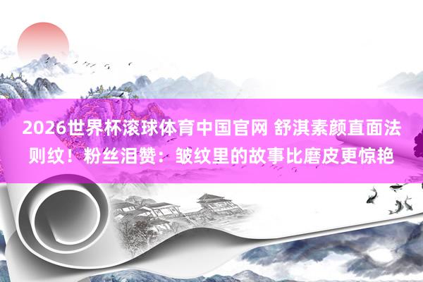 2026世界杯滚球体育中国官网 舒淇素颜直面法则纹！粉丝泪赞：皱纹里的故事比磨皮更惊艳