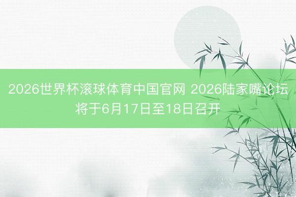2026世界杯滚球体育中国官网 2026陆家嘴论坛将于6月17日至18日召开