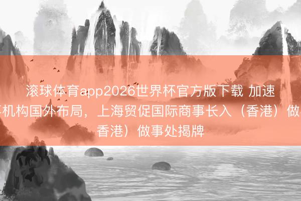 滚球体育app2026世界杯官方版下载 加速长入做事机构国外布局，上海贸促国际商事长入（香港）做事处揭牌