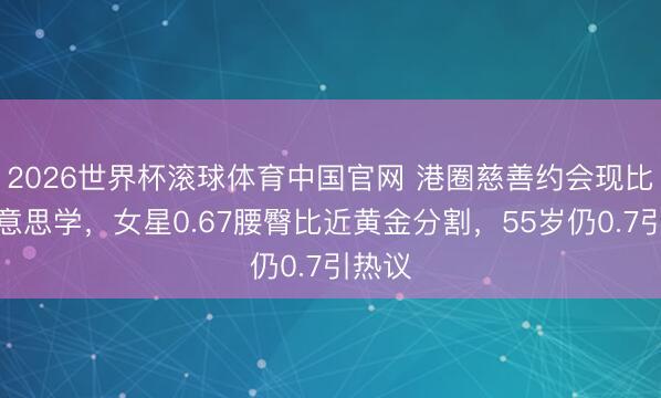 2026世界杯滚球体育中国官网 港圈慈善约会现比例好意思学，女星0.67腰臀比近黄金分割，55岁仍0.7引热议