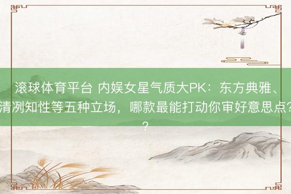 滚球体育平台 内娱女星气质大PK：东方典雅、清冽知性等五种立场，哪款最能打动你审好意思点？