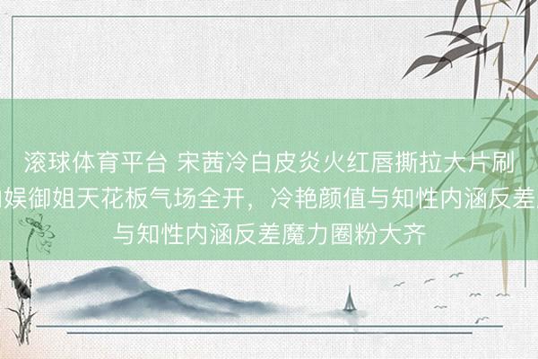 滚球体育平台 宋茜冷白皮炎火红唇撕拉大片刷屏引热议，内娱御姐天花板气场全开，冷艳颜值与知性内涵反差魔力圈粉大齐