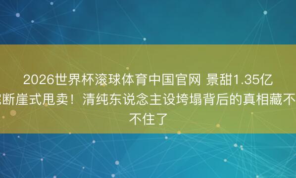 2026世界杯滚球体育中国官网 景甜1.35亿豪宅断崖式甩卖!清纯东说念主设垮塌背后的真相藏不住了