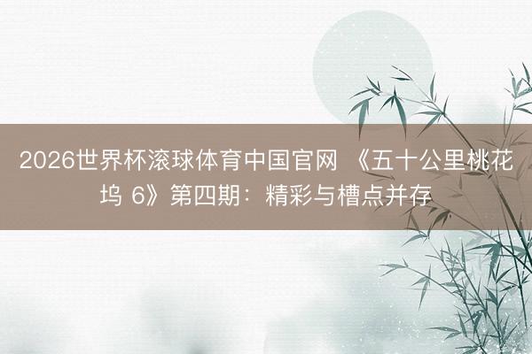 2026世界杯滚球体育中国官网 《五十公里桃花坞 6》第四期：精彩与槽点并存
