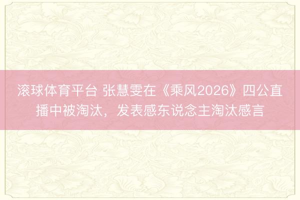 滚球体育平台 张慧雯在《乘风2026》四公直播中被淘汰，发表感东说念主淘汰感言