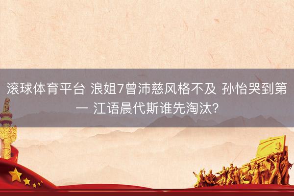 滚球体育平台 浪姐7曾沛慈风格不及 孙怡哭到第一 江语晨代斯谁先淘汰？