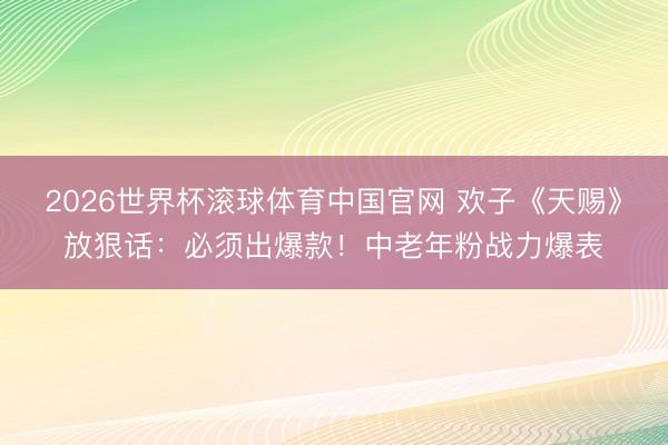 2026世界杯滚球体育中国官网 欢子《天赐》放狠话:必须出爆款!中老年粉战力爆表