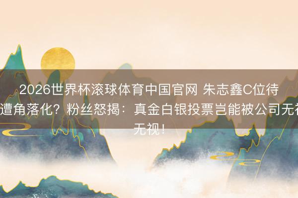 2026世界杯滚球体育中国官网 朱志鑫C位待遇遭角落化？粉丝怒揭：真金白银投票岂能被公司无视！