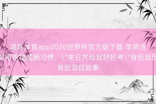 滚球体育app2026世界杯官方版下载 李荣浩十年高考祝福成新习惯,