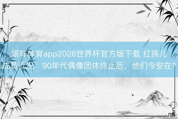 滚球体育app2026世界杯官方版下载 红孩儿成员近况：90年代偶像团体终止后，他们今安在？