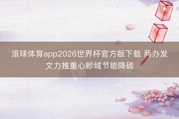 滚球体育app2026世界杯官方版下载 两办发文力推重心畛域节能降碳