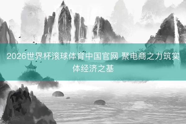 2026世界杯滚球体育中国官网 聚电商之力筑实体经济之基