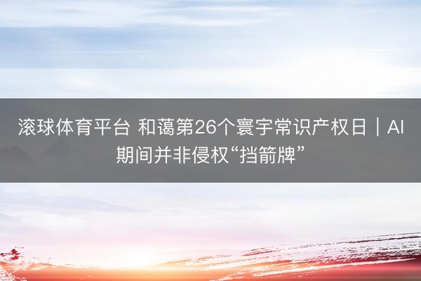 滚球体育平台 和蔼第26个寰宇常识产权日｜AI期间并非侵权“挡箭牌”