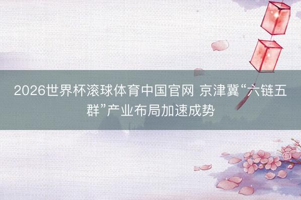 2026世界杯滚球体育中国官网 京津冀“六链五群”产业布局加速成势
