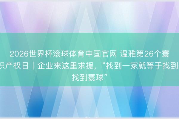 2026世界杯滚球体育中国官网 温雅第26个寰球常识产权日｜企业来这里求援，“找到一家就等于找到寰球”