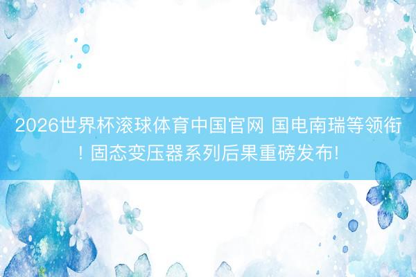 2026世界杯滚球体育中国官网 国电南瑞等领衔! 固态变压器系列后果重磅发布!