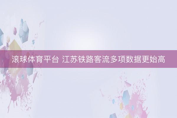 滚球体育平台 江苏铁路客流多项数据更始高