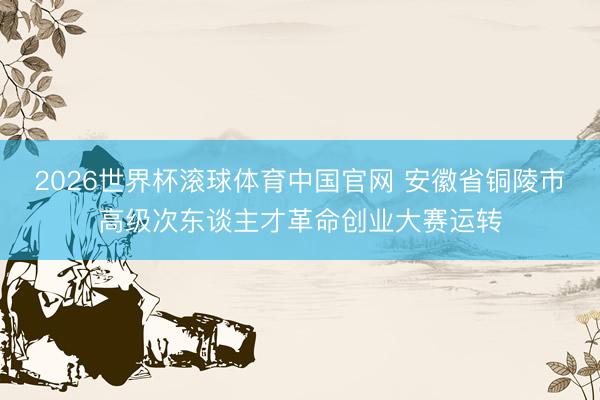 2026世界杯滚球体育中国官网 安徽省铜陵市高级次东谈主才革命创业大赛运转