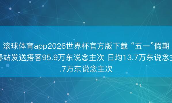 滚球体育app2026世界杯官方版下载 “五一”假期长春站发送搭客95.9万东说念主次 日均13.7万东说念主次
