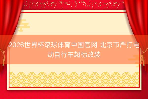 2026世界杯滚球体育中国官网 北京市严打电动自行车超标改装