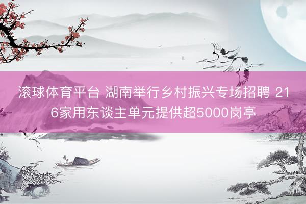 滚球体育平台 湖南举行乡村振兴专场招聘 216家用东谈主单元提供超5000岗亭