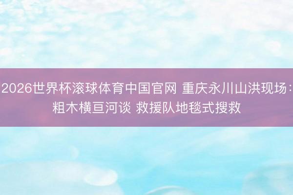 2026世界杯滚球体育中国官网 重庆永川山洪现场：粗木横亘河谈 救援队地毯式搜救