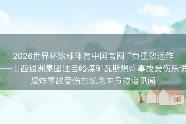 2026世界杯滚球体育中国官网 “负重致远作念好伤员救治”——山西通洲集团注目峪煤矿瓦斯爆炸事故受伤东说念主员救治见闻