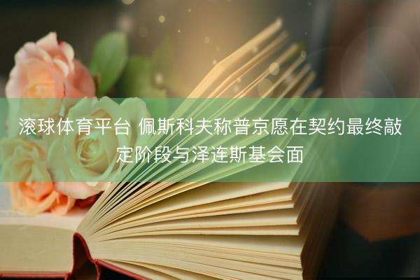 滚球体育平台 佩斯科夫称普京愿在契约最终敲定阶段与泽连斯基会面