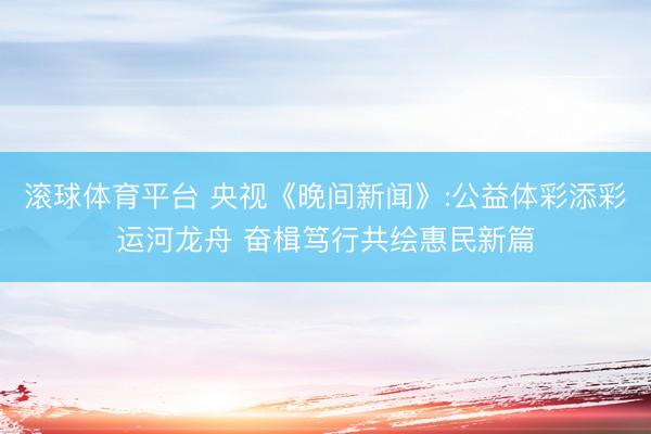 滚球体育平台 央视《晚间新闻》:公益体彩添彩运河龙舟 奋楫笃行共绘惠民新篇