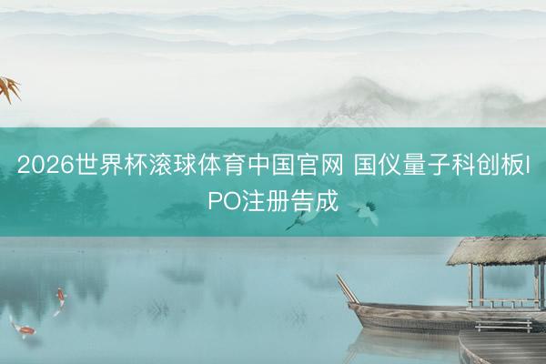 2026世界杯滚球体育中国官网 国仪量子科创板IPO注册告成