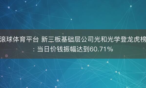 滚球体育平台 新三板基础层公司光和光学登龙虎榜: 当日价钱振幅达到60.71%