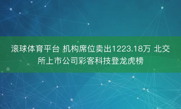 滚球体育平台 机构席位卖出1223.18万 北交所上市公司彩客科技登龙虎榜