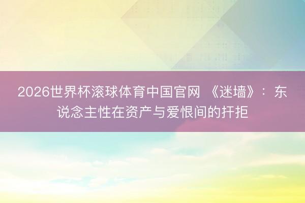 2026世界杯滚球体育中国官网 《迷墙》：东说念主性在资产与爱恨间的扞拒