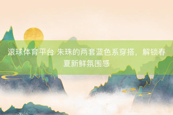 滚球体育平台 朱珠的两套蓝色系穿搭，解锁春夏新鲜氛围感