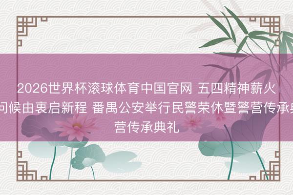 2026世界杯滚球体育中国官网 五四精神薪火传 问候由衷启新程 番禺公安举行民警荣休暨警营传承典礼
