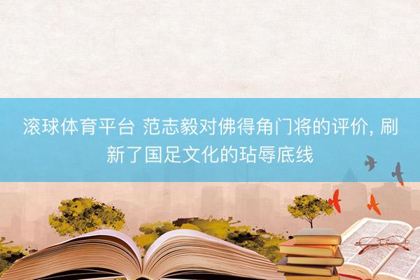 滚球体育平台 范志毅对佛得角门将的评价, 刷新了国足文化的玷辱底线