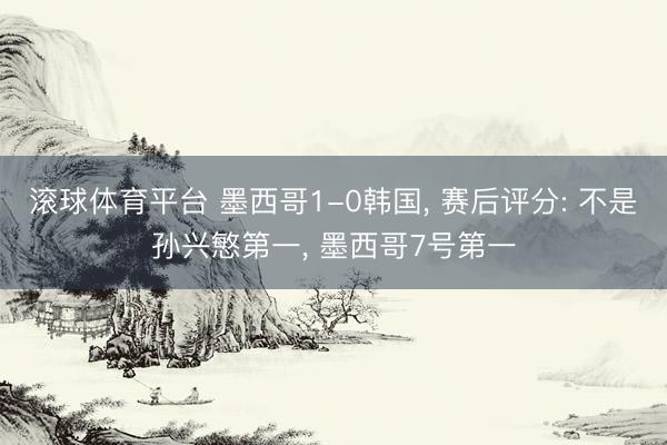 滚球体育平台 墨西哥1-0韩国， 赛后评分: 不是孙兴慜第一， 墨西哥7号第一
