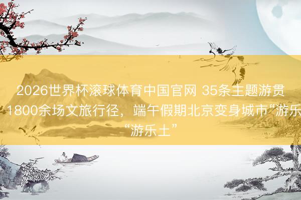2026世界杯滚球体育中国官网 35条主题游贯通、1800余场文旅行径,端午假期北京变身城市“游乐土”