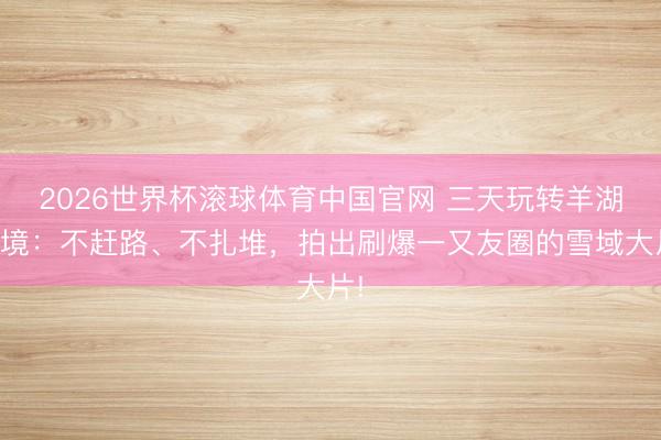 2026世界杯滚球体育中国官网 三天玩转羊湖秘境:不赶路、不扎堆,拍出刷爆一又友圈的雪域大片!