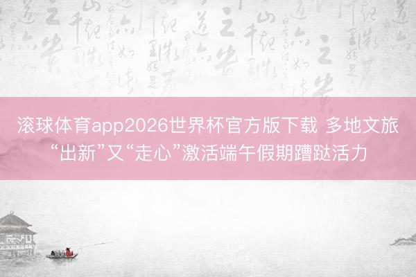 滚球体育app2026世界杯官方版下载 多地文旅“出新”又“走心”激活端午假期蹧跶活力