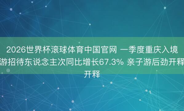 2026世界杯滚球体育中国官网 一季度重庆入境游招待东说念主次同比增长67.3% 亲子游后劲开释