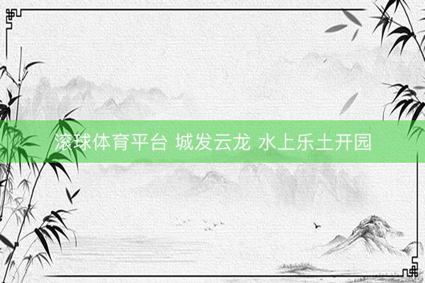 滚球体育平台 城发云龙 水上乐土开园