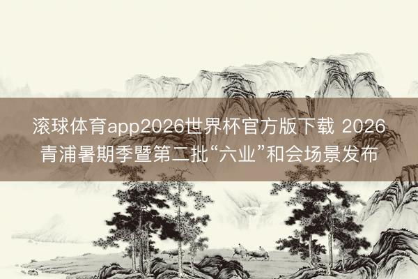 滚球体育app2026世界杯官方版下载 2026青浦暑期季暨第二批“六业”和会场景发布