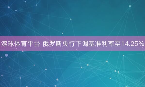 滚球体育平台 俄罗斯央行下调基准利率至14.25%