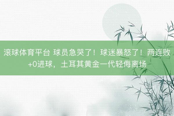 滚球体育平台 球员急哭了!球迷暴怒了!两连败+0进球,土耳其黄金一代轻侮离场