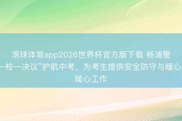 滚球体育app2026世界杯官方版下载 杨浦警方“一校一决议”护航中考,为考生提供安全防守与暖心工作